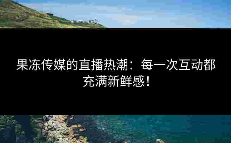 果冻传媒的直播热潮：每一次互动都充满新鲜感！