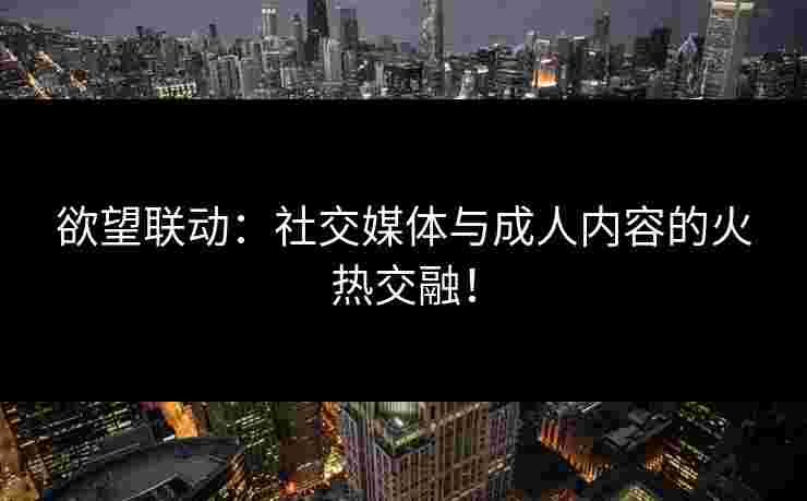 欲望联动：社交媒体与成人内容的火热交融！