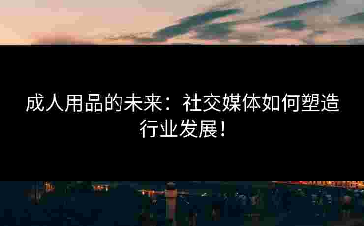 成人用品的未来：社交媒体如何塑造行业发展！