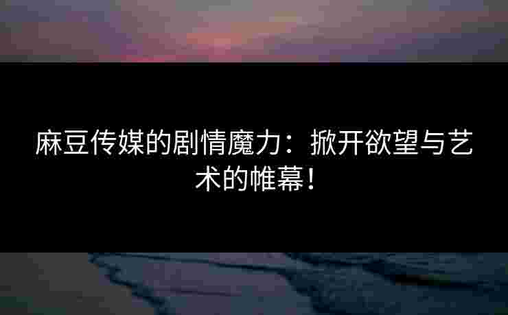 麻豆传媒的剧情魔力：掀开欲望与艺术的帷幕！