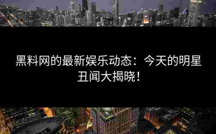 黑料网的最新娱乐动态：今天的明星丑闻大揭晓！