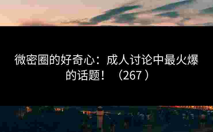 微密圈的好奇心：成人讨论中最火爆的话题！（267 ）