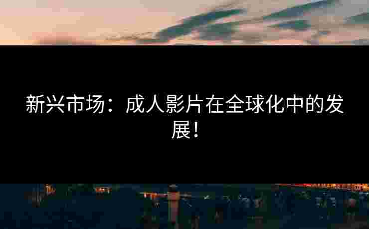 新兴市场：成人影片在全球化中的发展！