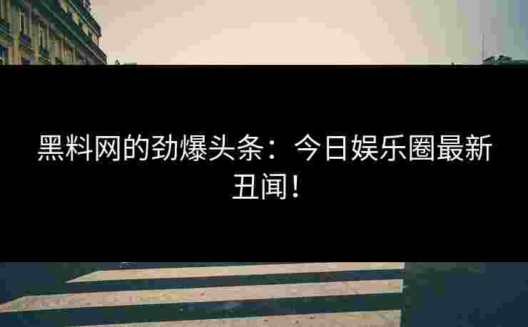 黑料网的劲爆头条：今日娱乐圈最新丑闻！