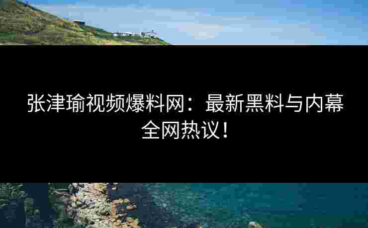 张津瑜视频爆料网：最新黑料与内幕全网热议！