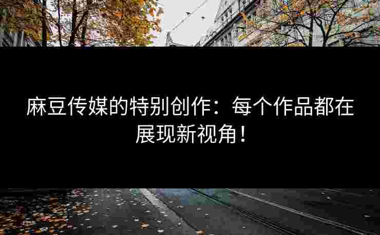 麻豆传媒的特别创作：每个作品都在展现新视角！