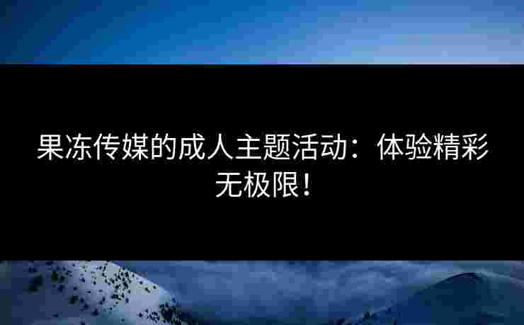 果冻传媒的成人主题活动：体验精彩无极限！