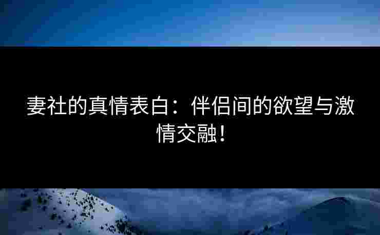 妻社的真情表白：伴侣间的欲望与激情交融！