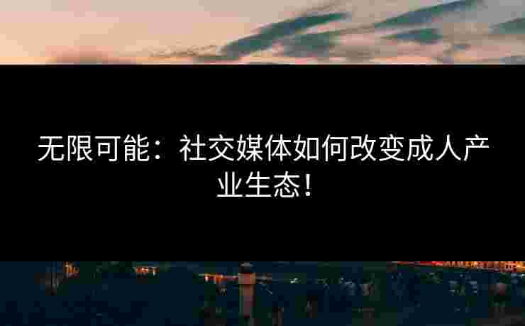 无限可能：社交媒体如何改变成人产业生态！