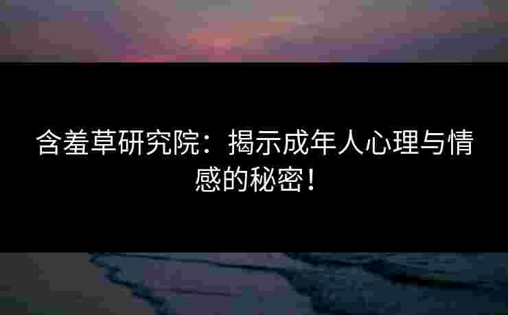 含羞草研究院：揭示成年人心理与情感的秘密！
