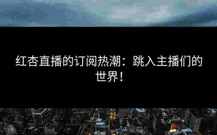红杏直播的订阅热潮：跳入主播们的世界！