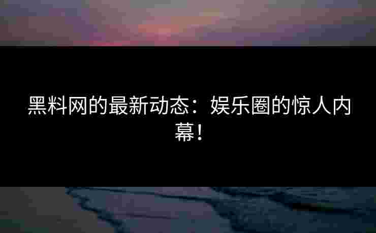 黑料网的最新动态：娱乐圈的惊人内幕！