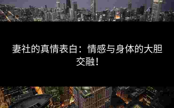 妻社的真情表白：情感与身体的大胆交融！
