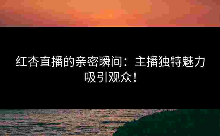 红杏直播的亲密瞬间：主播独特魅力吸引观众！