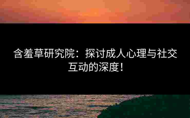 含羞草研究院：探讨成人心理与社交互动的深度！