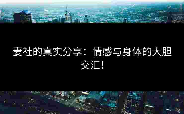 妻社的真实分享：情感与身体的大胆交汇！