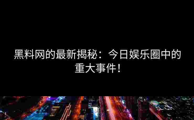 黑料网的最新揭秘：今日娱乐圈中的重大事件！