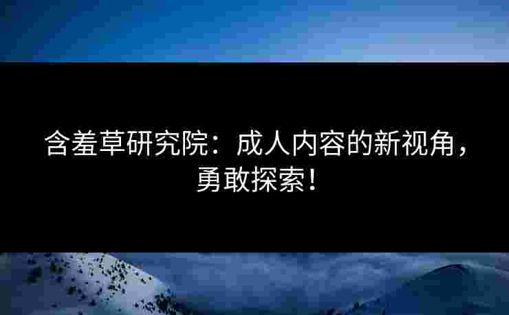 含羞草研究院：成人内容的新视角，勇敢探索！