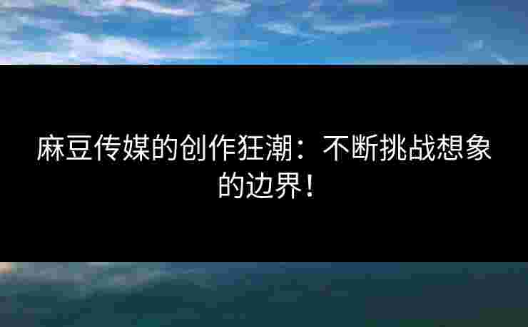 麻豆传媒的创作狂潮：不断挑战想象的边界！