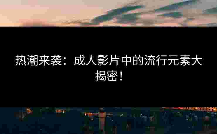 热潮来袭：成人影片中的流行元素大揭密！
