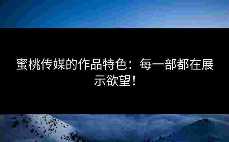 蜜桃传媒的作品特色：每一部都在展示欲望！