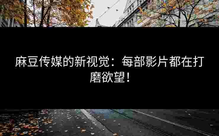 麻豆传媒的新视觉：每部影片都在打磨欲望！