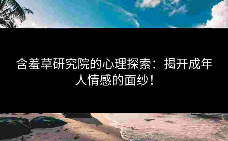 含羞草研究院的心理探索：揭开成年人情感的面纱！
