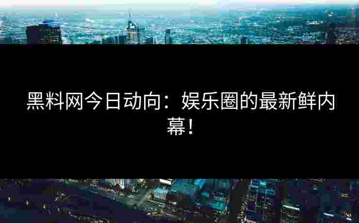 黑料网今日动向：娱乐圈的最新鲜内幕！