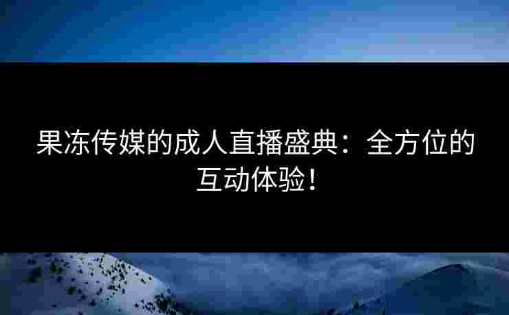 果冻传媒的成人直播盛典：全方位的互动体验！