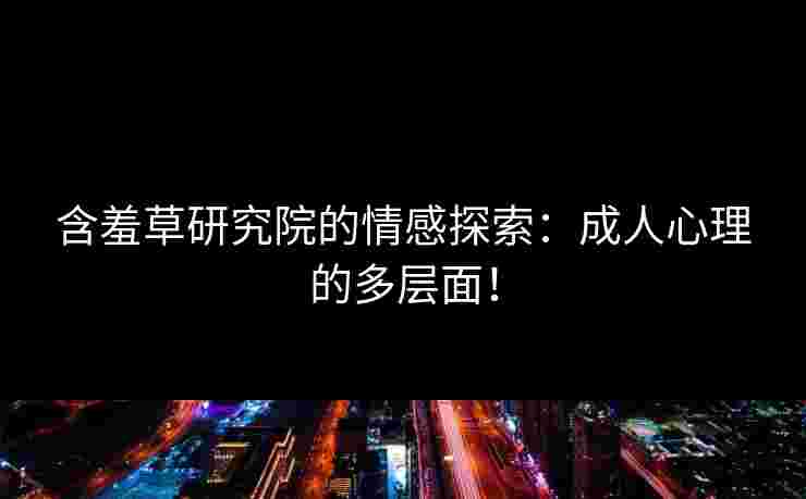 含羞草研究院的情感探索：成人心理的多层面！