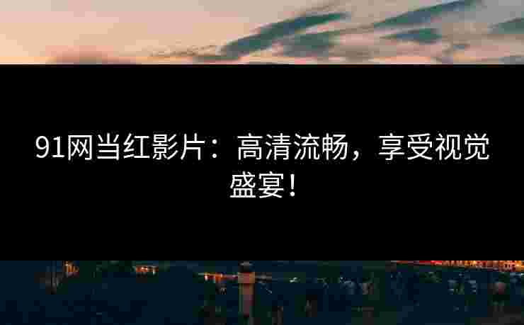 91网当红影片：高清流畅，享受视觉盛宴！