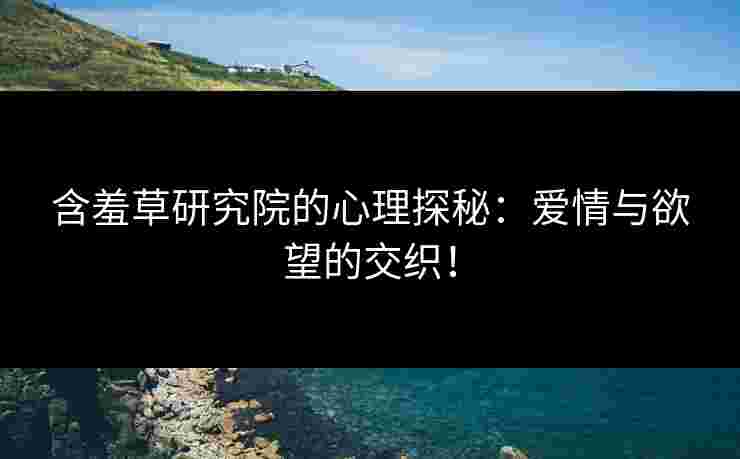 含羞草研究院的心理探秘：爱情与欲望的交织！