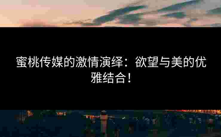蜜桃传媒的激情演绎：欲望与美的优雅结合！