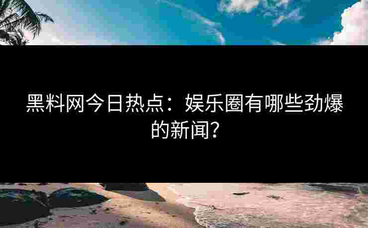 黑料网今日热点：娱乐圈有哪些劲爆的新闻？