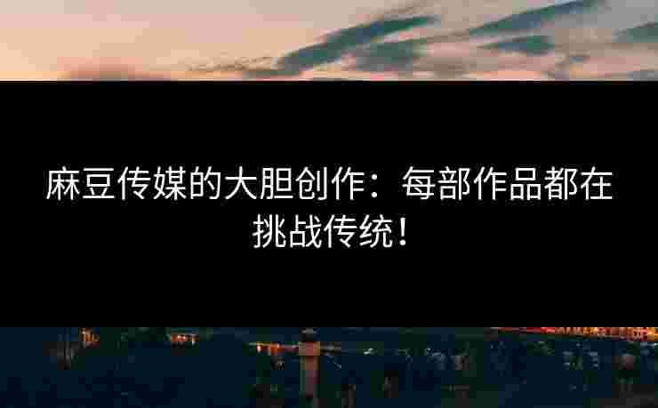 麻豆传媒的大胆创作：每部作品都在挑战传统！