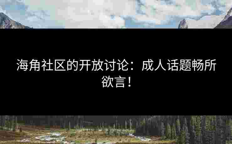 海角社区的开放讨论：成人话题畅所欲言！