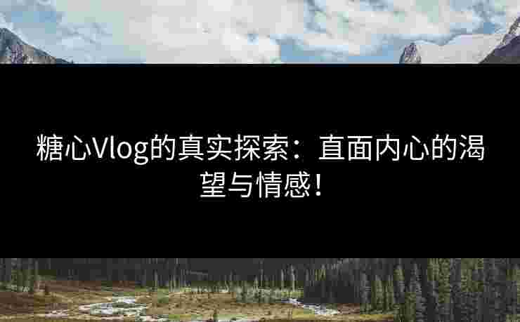 糖心Vlog的真实探索：直面内心的渴望与情感！
