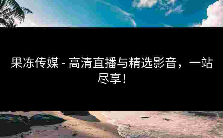 果冻传媒 - 高清直播与精选影音，一站尽享！