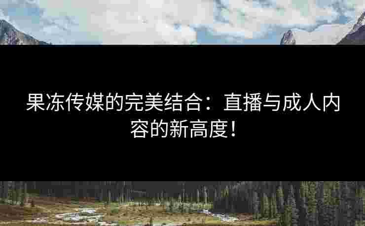 果冻传媒的完美结合：直播与成人内容的新高度！