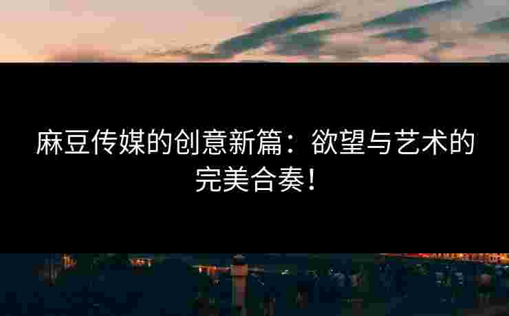 麻豆传媒的创意新篇：欲望与艺术的完美合奏！