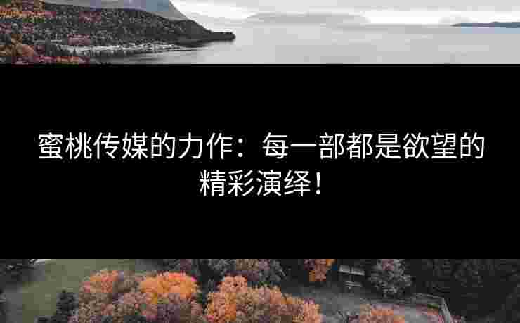 蜜桃传媒的力作：每一部都是欲望的精彩演绎！