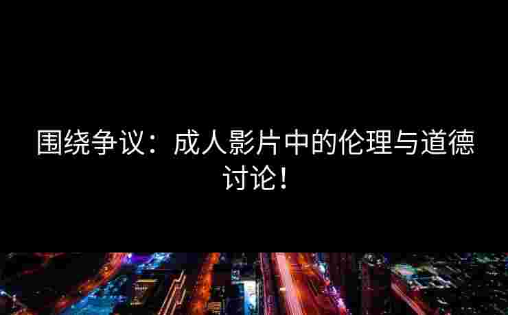 围绕争议：成人影片中的伦理与道德讨论！