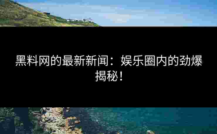 黑料网的最新新闻：娱乐圈内的劲爆揭秘！