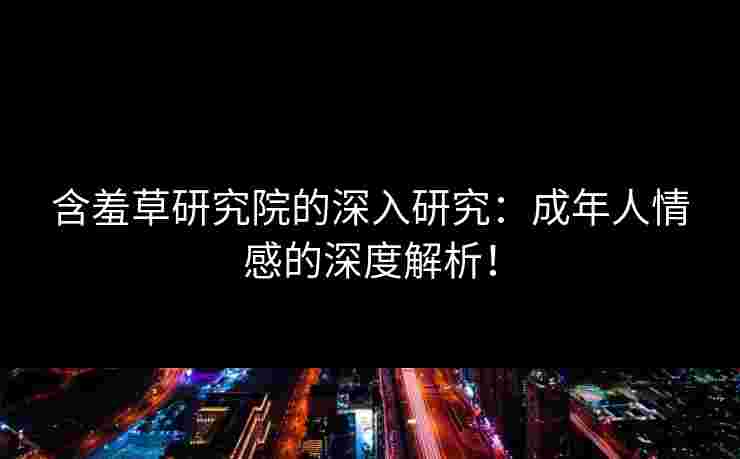 含羞草研究院的深入研究：成年人情感的深度解析！