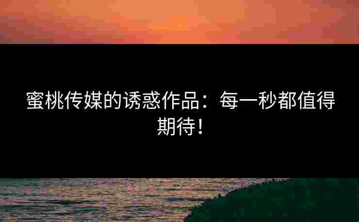 蜜桃传媒的诱惑作品：每一秒都值得期待！