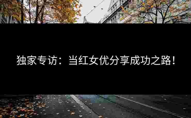 独家专访：当红女优分享成功之路！
