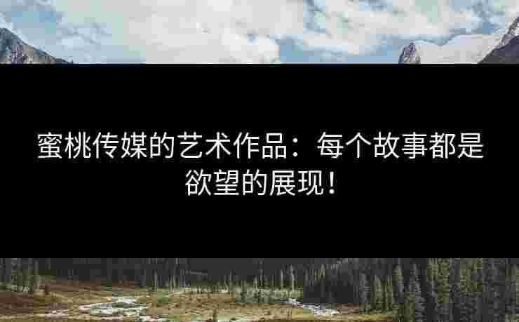 蜜桃传媒的艺术作品：每个故事都是欲望的展现！
