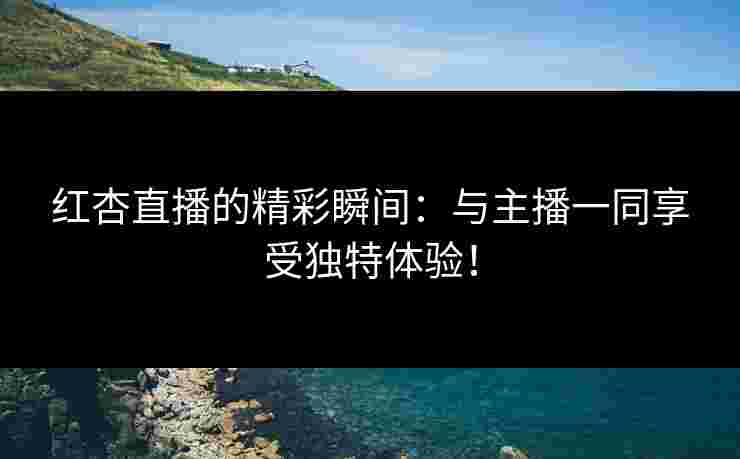 红杏直播的精彩瞬间：与主播一同享受独特体验！
