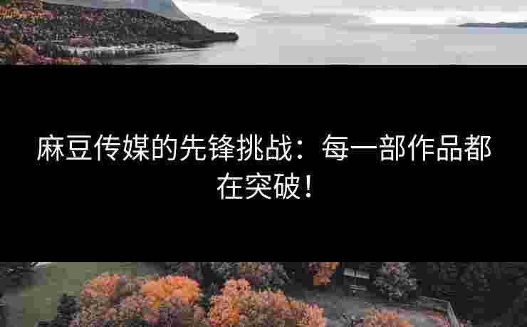 麻豆传媒的先锋挑战：每一部作品都在突破！