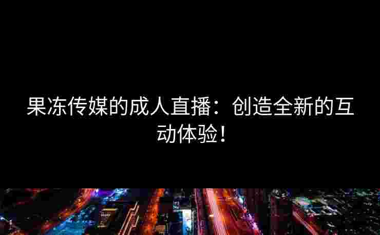 果冻传媒的成人直播：创造全新的互动体验！